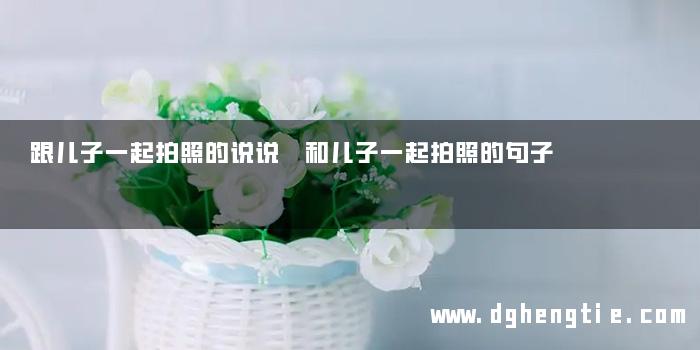 跟儿子一起拍照的说说 和儿子一起拍照的句子